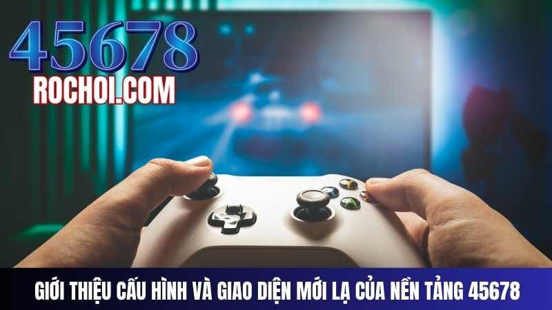 Giới Thiệu Cấu Hình Và Giao Diện Mới Lạ Của Nền Tảng 45678 Giới Thiệu Cấu Hình Và Giao Diện Mới Lạ Của Nền Tảng 45678